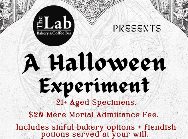 The Lab Presents- A Halloween Experiment 21+ Aged Specimens. $20 Mere Mortal Admittance Fee. Includes sinful bakery options + fiendish potions served at your will. Costumes Preferred.